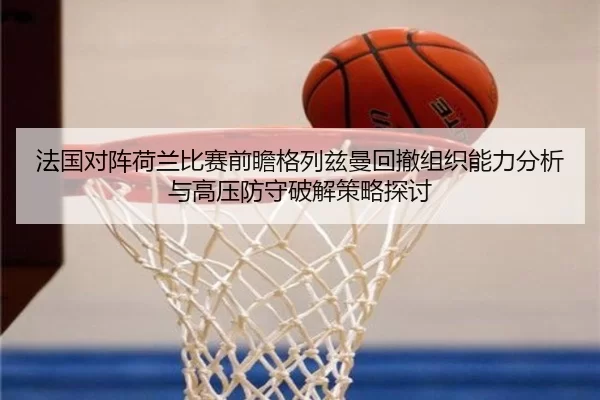 法国对阵荷兰比赛前瞻格列兹曼回撤组织能力分析与高压防守破解策略探讨